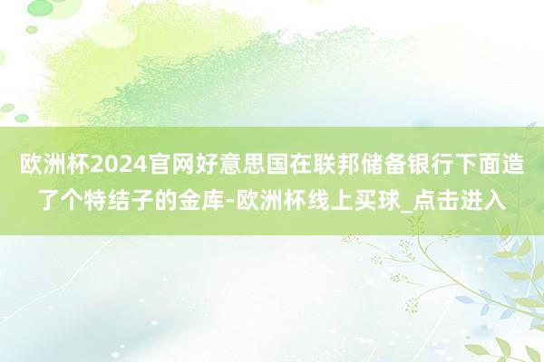 欧洲杯2024官网好意思国在联邦储备银行下面造了个特结子的金库-欧洲杯线上买球_点击进入