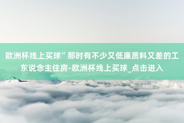 欧洲杯线上买球”那时有不少又低廉质料又差的工东说念主住房-欧洲杯线上买球_点击进入