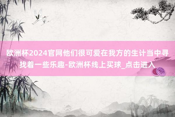 欧洲杯2024官网他们很可爱在我方的生计当中寻找着一些乐趣-欧洲杯线上买球_点击进入