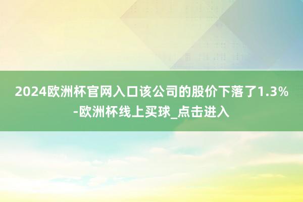 2024欧洲杯官网入口该公司的股价下落了1.3%-欧洲杯线上买球_点击进入