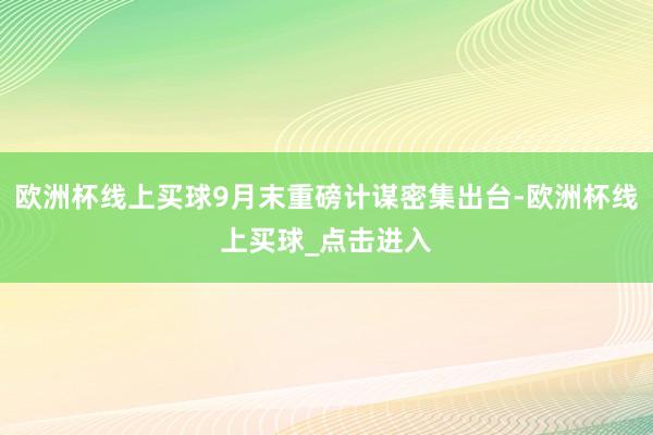 欧洲杯线上买球9月末重磅计谋密集出台-欧洲杯线上买球_点击进入