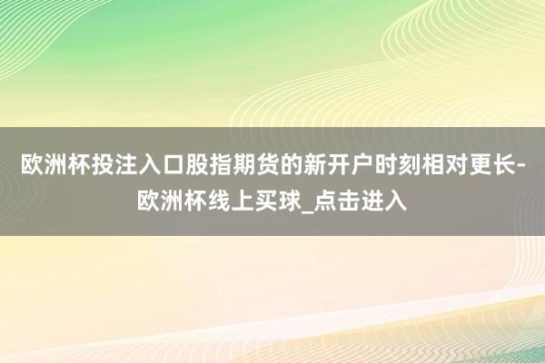 欧洲杯投注入口股指期货的新开户时刻相对更长-欧洲杯线上买球_点击进入