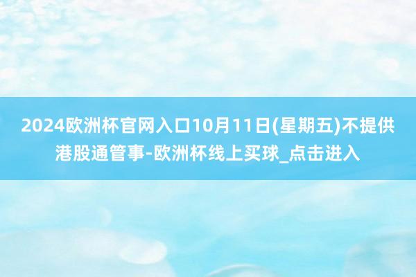 2024欧洲杯官网入口10月11日(星期五)不提供港股通管事-欧洲杯线上买球_点击进入