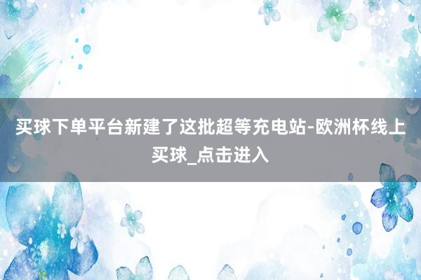 买球下单平台新建了这批超等充电站-欧洲杯线上买球_点击进入