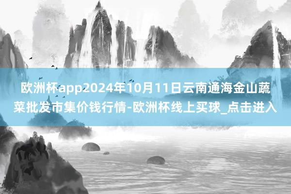 欧洲杯app2024年10月11日云南通海金山蔬菜批发市集价钱行情-欧洲杯线上买球_点击进入