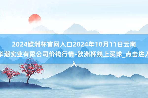 2024欧洲杯官网入口2024年10月11日云南华潮实业有限公司价钱行情-欧洲杯线上买球_点击进入