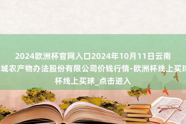 2024欧洲杯官网入口2024年10月11日云南昆明呈贡龙城农产物办法股份有限公司价钱行情-欧洲杯线上买球_点击进入