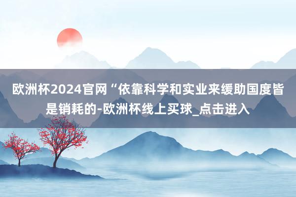 欧洲杯2024官网“依靠科学和实业来缓助国度皆是销耗的-欧洲杯线上买球_点击进入