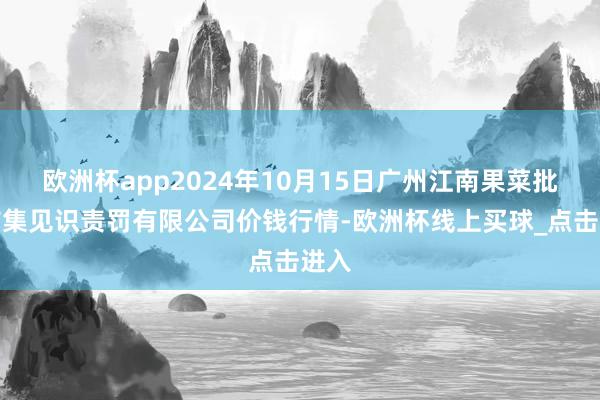 欧洲杯app2024年10月15日广州江南果菜批发市集见识责罚有限公司价钱行情-欧洲杯线上买球_点击进入