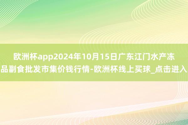 欧洲杯app2024年10月15日广东江门水产冻品副食批发市集价钱行情-欧洲杯线上买球_点击进入