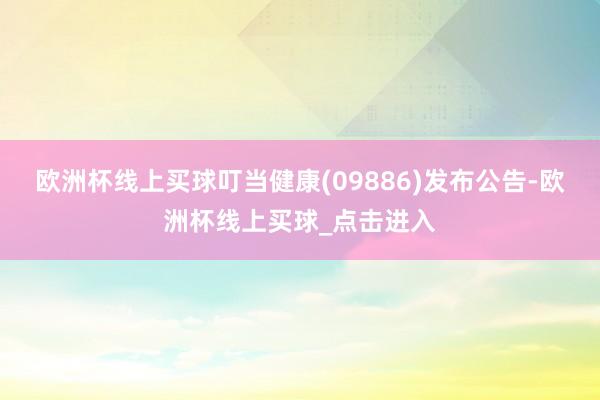 欧洲杯线上买球叮当健康(09886)发布公告-欧洲杯线上买球_点击进入