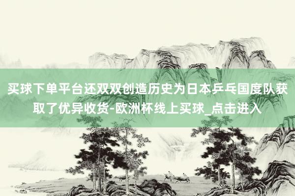 买球下单平台还双双创造历史为日本乒乓国度队获取了优异收货-欧洲杯线上买球_点击进入