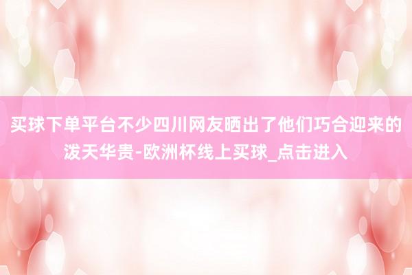 买球下单平台不少四川网友晒出了他们巧合迎来的泼天华贵-欧洲杯线上买球_点击进入