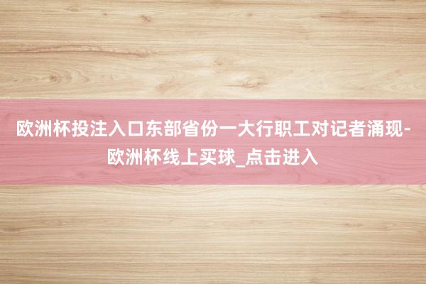 欧洲杯投注入口　　东部省份一大行职工对记者涌现-欧洲杯线上买球_点击进入